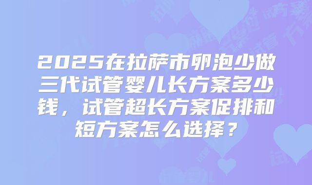 2025在拉萨市卵泡少做三代试管婴儿长方案多少钱,试管超长方案促排和短方案怎么选择?