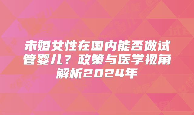 未婚女性在国内能否做试管婴儿?政策与医学视角解析2024年
