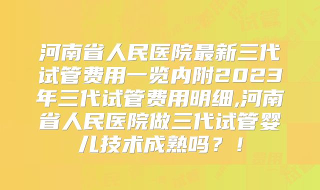 河南省人民医院最新三代试管费用一览内附2023年三代试管费用明细,河南省人民医院做三代试管婴儿技术成熟吗？！