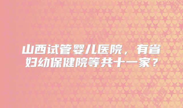 山西试管婴儿医院,有省妇幼保健院等共十一家?