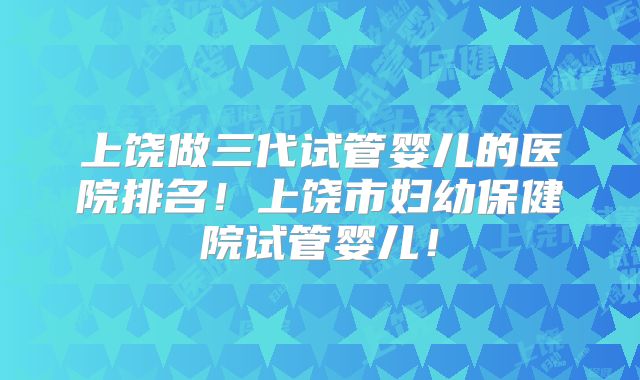 上饶做三代试管婴儿的医院排名！上饶市妇幼保健院试管婴儿！