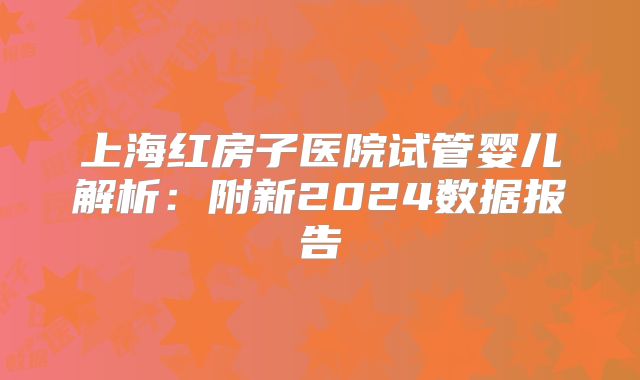 上海红房子医院试管婴儿解析：附新2024数据报告