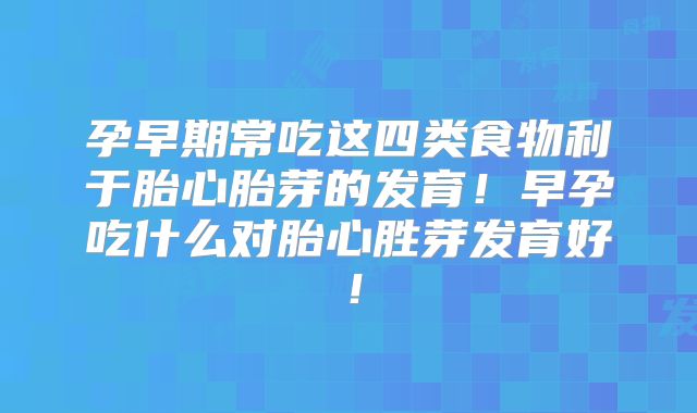 孕早期常吃这四类食物利于胎心胎芽的发育！早孕吃什么对胎心胜芽发育好！