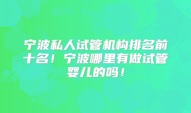 宁波私人试管机构排名前十名！宁波哪里有做试管婴儿的吗！