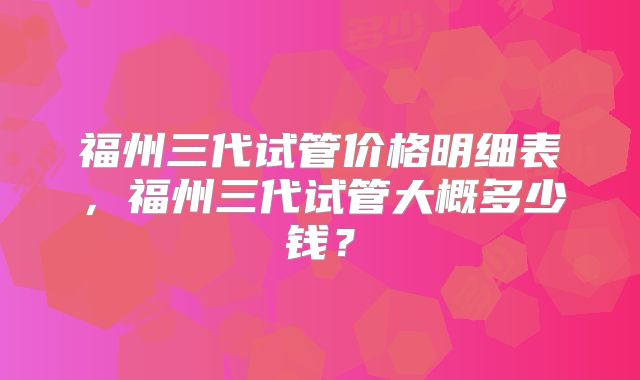 福州三代试管价格明细表,福州三代试管大概多少钱?