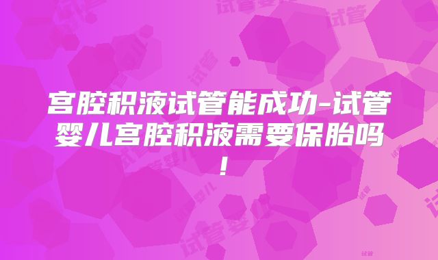 宫腔积液试管能成功-试管婴儿宫腔积液需要保胎吗!