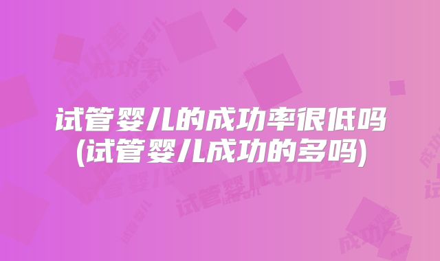 试管婴儿的成功率很低吗(试管婴儿成功的多吗)