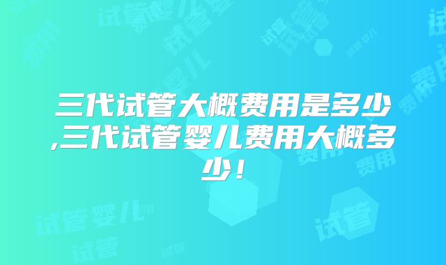 三代试管大概费用是多少,三代试管婴儿费用大概多少!