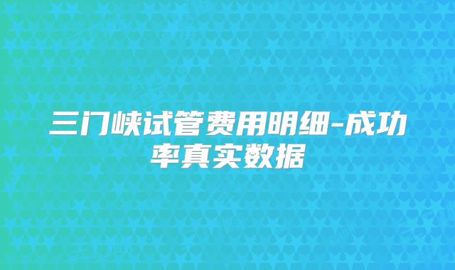 三门峡试管费用明细-成功率真实数据