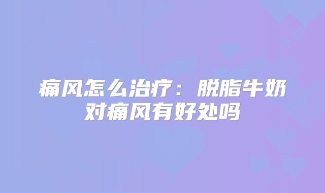 痛风怎么治疗：脱脂牛奶对痛风有好处吗