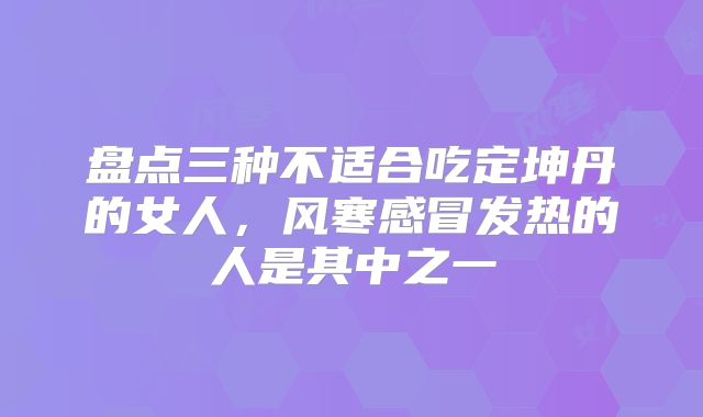 盘点三种不适合吃定坤丹的女人，风寒感冒发热的人是其中之一