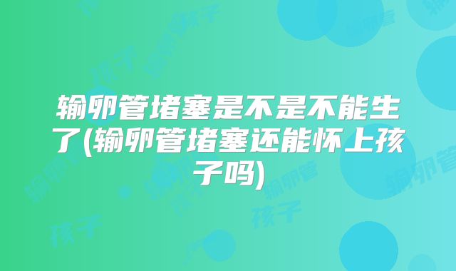 输卵管堵塞是不是不能生了(输卵管堵塞还能怀上孩子吗)