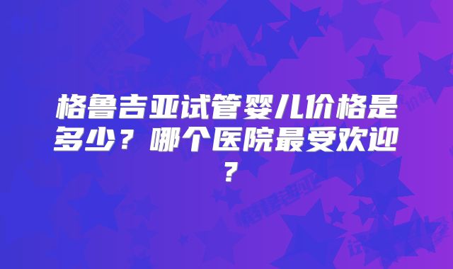 格鲁吉亚试管婴儿价格是多少？哪个医院最受欢迎？