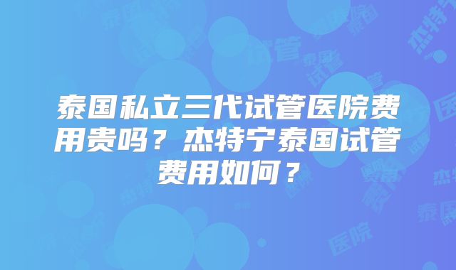 泰国私立三代试管医院费用贵吗?杰特宁泰国试管费用如何?