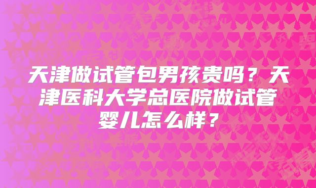 天津做试管包男孩贵吗？天津医科大学总医院做试管婴儿怎么样？