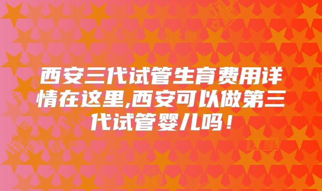 西安三代试管生育费用详情在这里,西安可以做第三代试管婴儿吗！