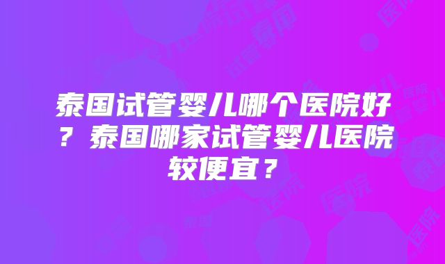 泰国试管婴儿哪个医院好?泰国哪家试管婴儿医院较便宜?