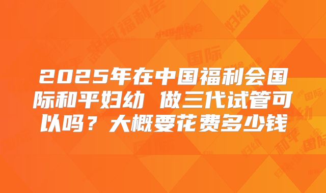2025年在中国福利会国际和平妇幼 做三代试管可以吗?大概要花费多少钱