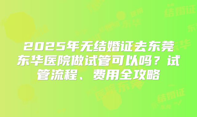 2025年无结婚证去东莞东华医院做试管可以吗？试管流程、费用全攻略