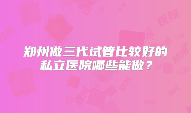 郑州做三代试管比较好的私立医院哪些能做？