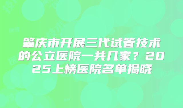 肇庆市开展三代试管技术的公立医院一共几家？2025上榜医院名单揭晓