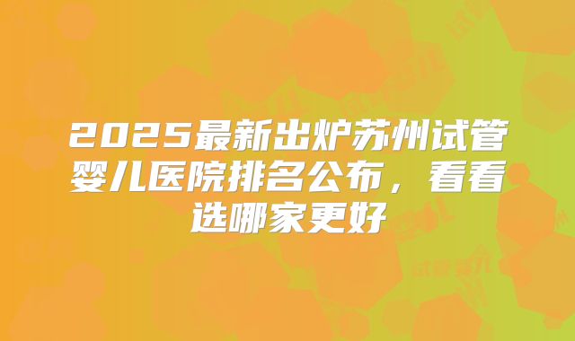 2025最新出炉苏州试管婴儿医院排名公布，看看选哪家更好