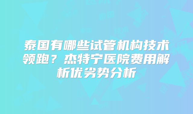 泰国有哪些试管机构技术领跑？杰特宁医院费用解析优劣势分析
