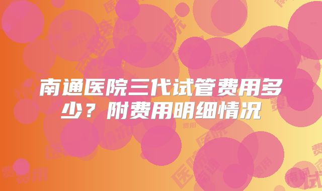 南通医院三代试管费用多少？附费用明细情况