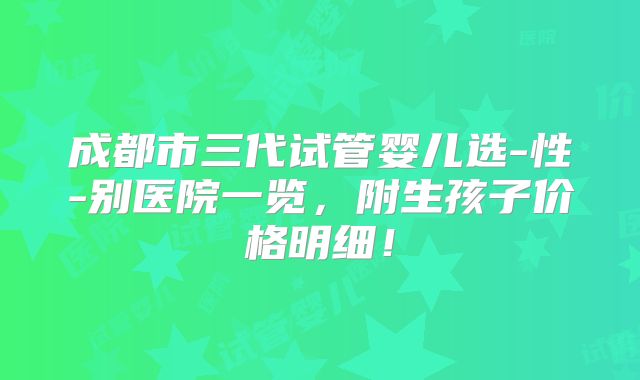 成都市三代试管婴儿选-性-别医院一览,附生孩子价格明细!