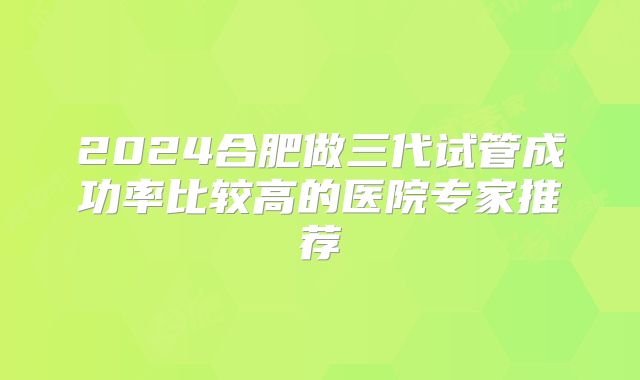 2024合肥做三代试管成功率比较高的医院专家推荐
