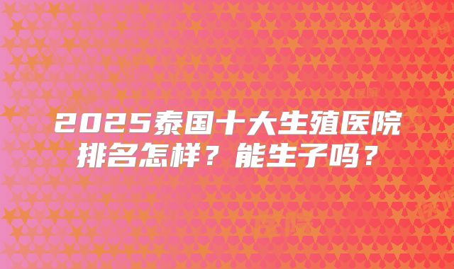 2025泰国十大生殖医院排名怎样？能生子吗？