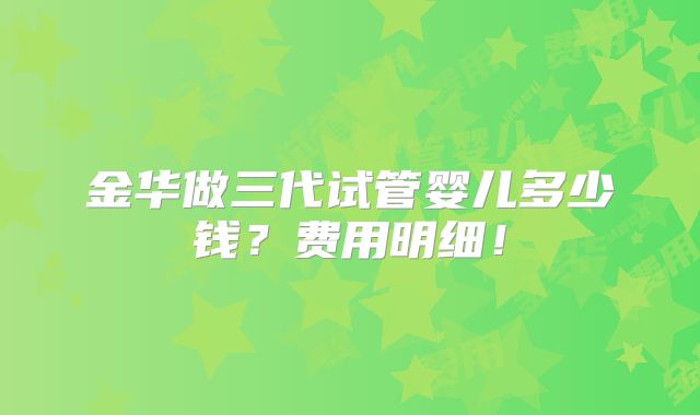 金华做三代试管婴儿多少钱？费用明细！