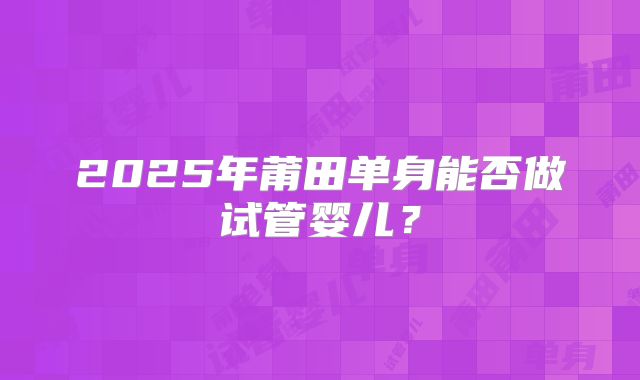 2025年莆田单身能否做试管婴儿？
