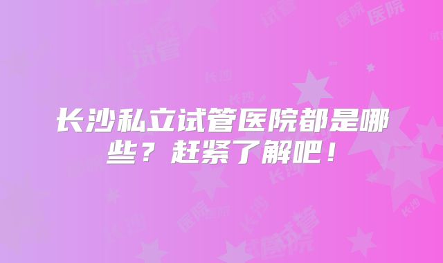 长沙私立试管医院都是哪些？赶紧了解吧！