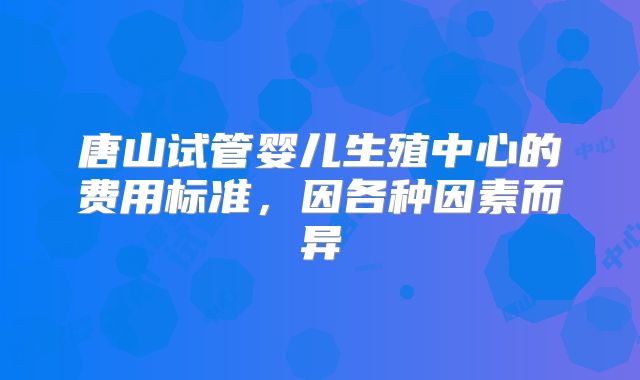 唐山试管婴儿生殖中心的费用标准,因各种因素而异