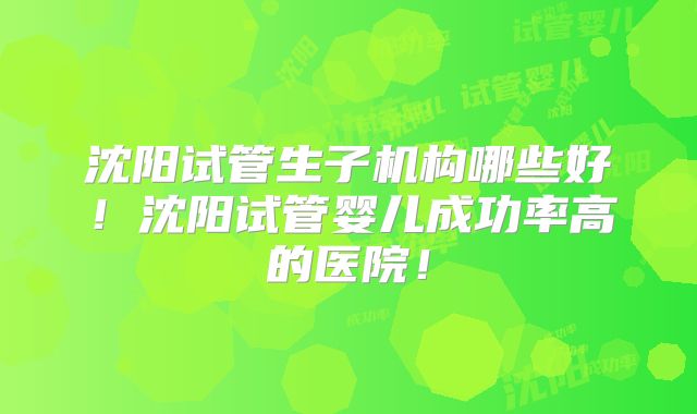 沈阳试管生子机构哪些好！沈阳试管婴儿成功率高的医院！