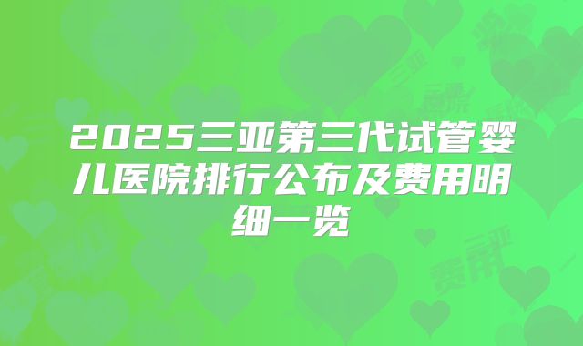 2025三亚第三代试管婴儿医院排行公布及费用明细一览