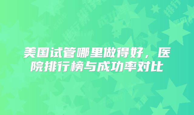 美国试管哪里做得好，医院排行榜与成功率对比