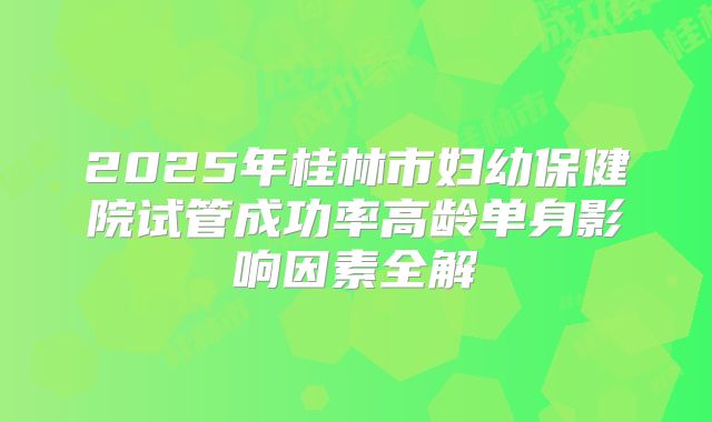 2025年桂林市妇幼保健院试管成功率高龄单身影响因素全解