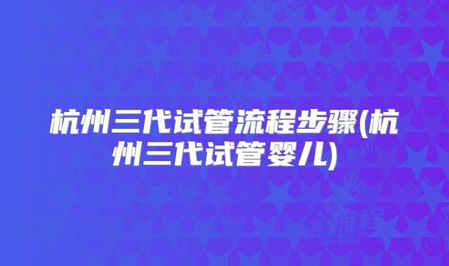 杭州三代试管流程步骤(杭州三代试管婴儿)