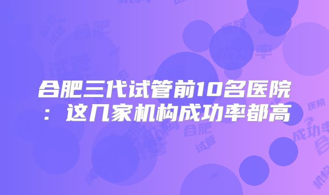 合肥三代试管前10名医院：这几家机构成功率都高