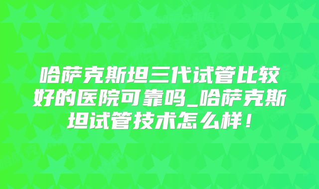 哈萨克斯坦三代试管比较好的医院可靠吗_哈萨克斯坦试管技术怎么样!