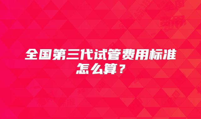 全国第三代试管费用标准怎么算？