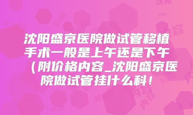 沈阳盛京医院做试管移植手术一般是上午还是下午（附价格内容_沈阳盛京医院做试管挂什么科！