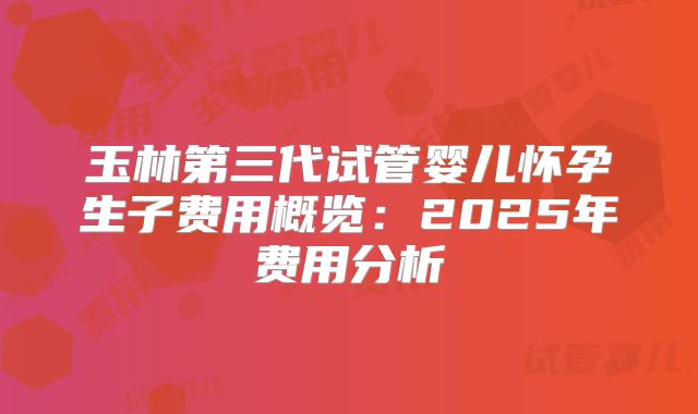 玉林第三代试管婴儿怀孕生子费用概览：2025年费用分析