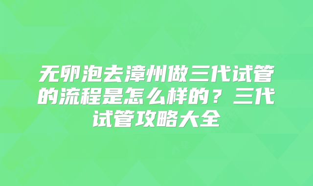 无卵泡去漳州做三代试管的流程是怎么样的?三代试管攻略大全