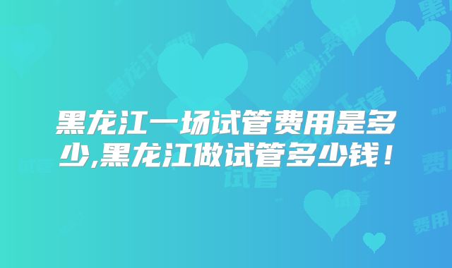 黑龙江一场试管费用是多少,黑龙江做试管多少钱！
