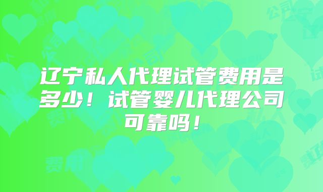 辽宁私人代理试管费用是多少！试管婴儿代理公司可靠吗！