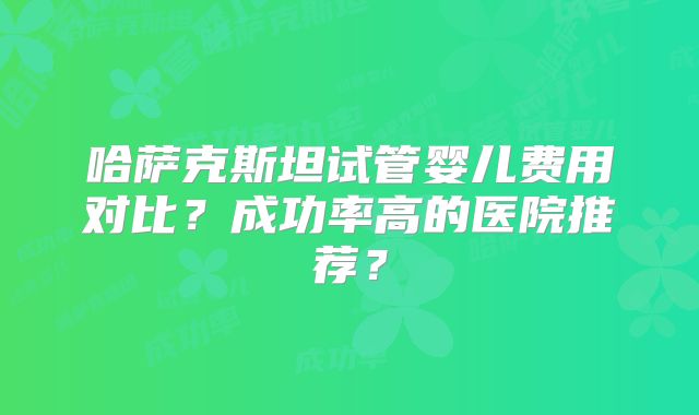 哈萨克斯坦试管婴儿费用对比?成功率高的医院推荐?