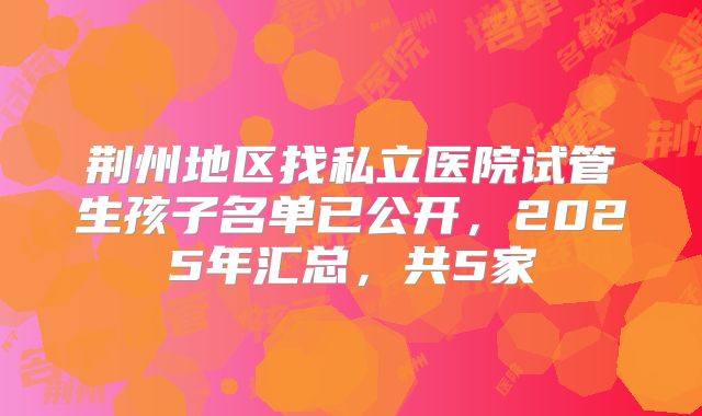 荆州地区找私立医院试管生孩子名单已公开，2025年汇总，共5家